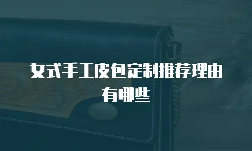 女式手工皮包定制推荐理由有哪些