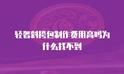 轻奢斜挎包制作费用高吗为什么找不到