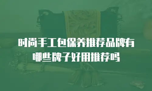 时尚手工包保养推荐品牌有哪些牌子好用推荐吗