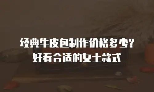 经典牛皮包制作价格多少？好看合适的女士款式