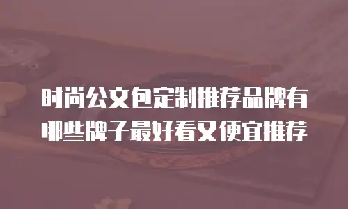 时尚公文包定制推荐品牌有哪些牌子最好看又便宜推荐