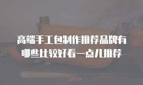 高端手工包制作推荐品牌有哪些比较好看一点儿推荐
