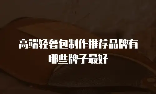 高端轻奢包制作推荐品牌有哪些牌子最好