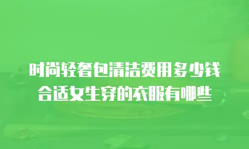 时尚轻奢包清洁费用多少钱合适女生穿的衣服有哪些