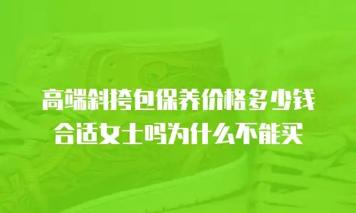 高端斜挎包保养价格多少钱合适女士吗为什么不能买