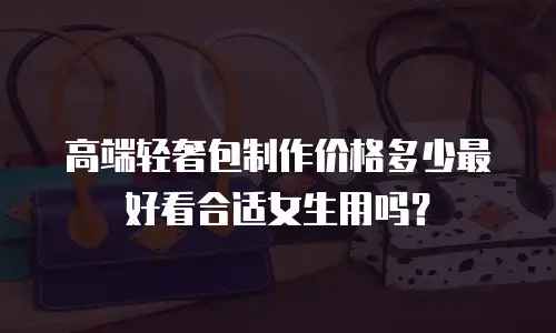 高端轻奢包制作价格多少最好看合适女生用吗？