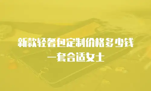 新款轻奢包定制价格多少钱一套合适女士