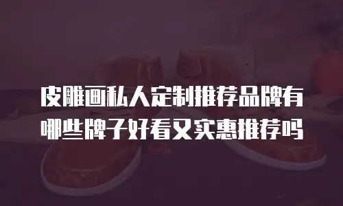 皮雕画私人定制推荐品牌有哪些牌子好看又实惠推荐吗