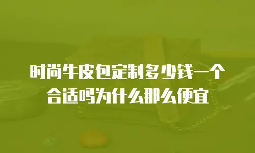 时尚牛皮包定制多少钱一个合适吗为什么那么便宜