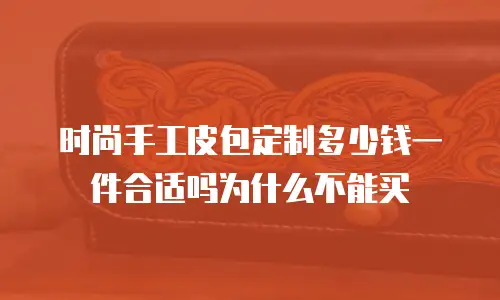 时尚手工皮包定制多少钱一件合适吗为什么不能买