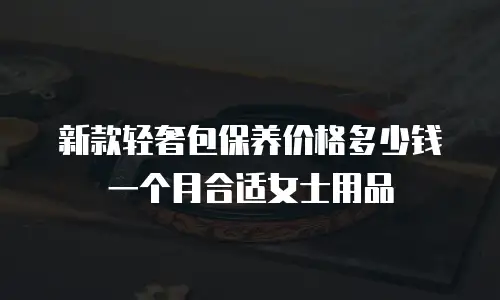 新款轻奢包保养价格多少钱一个月合适女士用品