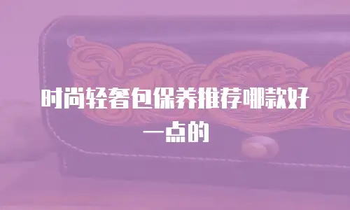 时尚轻奢包保养推荐哪款好一点的
