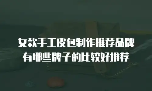 女款手工皮包制作推荐品牌有哪些牌子的比较好推荐