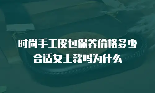 时尚手工皮包保养价格多少合适女士款吗为什么