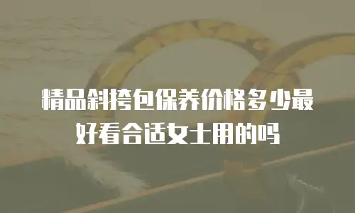 精品斜挎包保养价格多少最好看合适女士用的吗