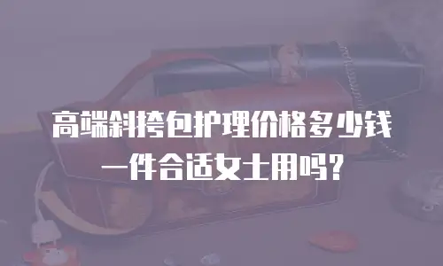 高端斜挎包护理价格多少钱一件合适女士用吗？