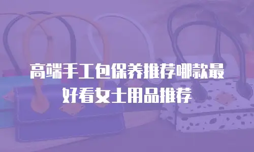 高端手工包保养推荐哪款最好看女士用品推荐