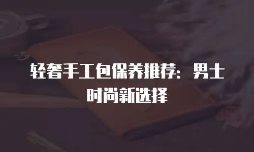 轻奢手工包保养推荐：男士时尚新选择
