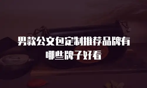 男款公文包定制推荐品牌有哪些牌子好看