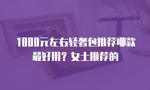 1000元左右轻奢包推荐哪款最好用？女士推荐的