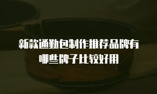 新款通勤包制作推荐品牌有哪些牌子比较好用