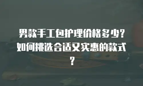 男款手工包护理价格多少？如何挑选合适又实惠的款式？