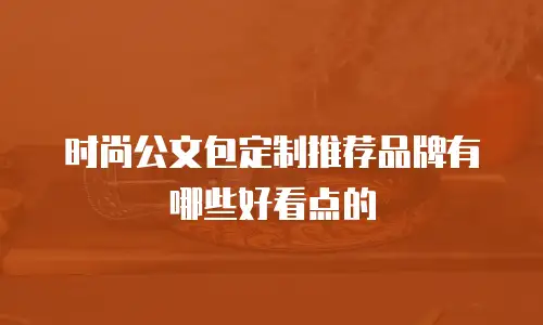 时尚公文包定制推荐品牌有哪些好看点的