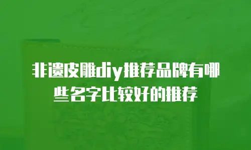 非遗皮雕diy推荐品牌有哪些名字比较好的推荐
