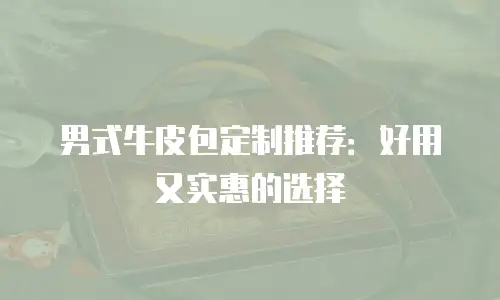 男式牛皮包定制推荐：好用又实惠的选择