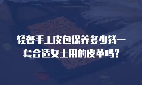 轻奢手工皮包保养多少钱一套合适女士用的皮革吗？