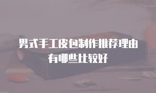 男式手工皮包制作推荐理由有哪些比较好