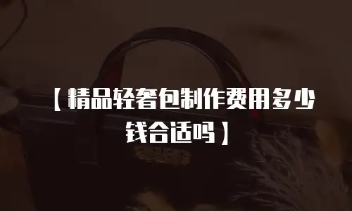 【精品轻奢包制作费用多少钱合适吗】