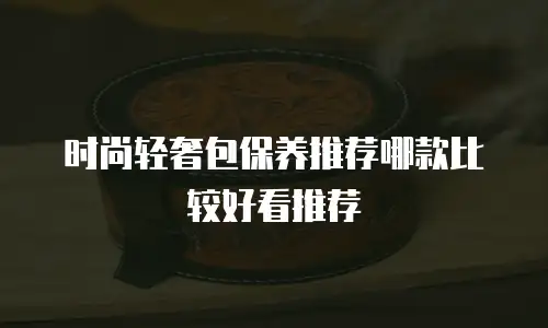 时尚轻奢包保养推荐哪款比较好看推荐