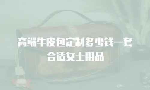 高端牛皮包定制多少钱一套合适女士用品