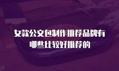 女款公文包制作推荐品牌有哪些比较好推荐的