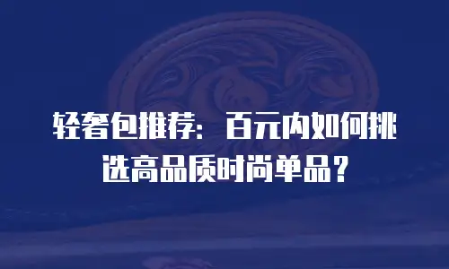 轻奢包推荐：百元内如何挑选高品质时尚单品？