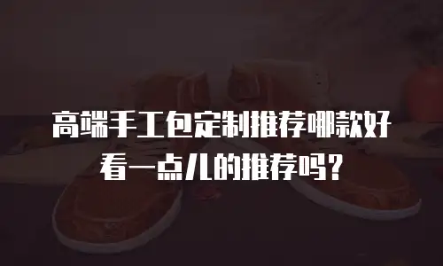 高端手工包定制推荐哪款好看一点儿的推荐吗？