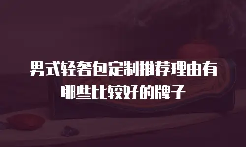 男式轻奢包定制推荐理由有哪些比较好的牌子