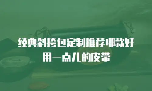 经典斜挎包定制推荐哪款好用一点儿的皮带