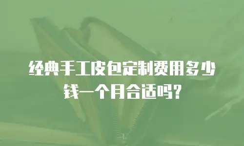 经典手工皮包定制费用多少钱一个月合适吗？