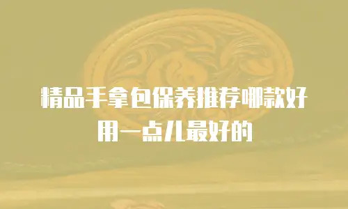 精品手拿包保养推荐哪款好用一点儿最好的
