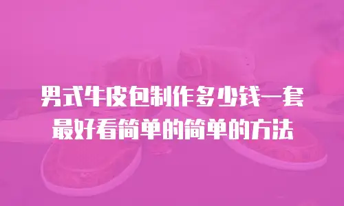 男式牛皮包制作多少钱一套最好看简单的简单的方法