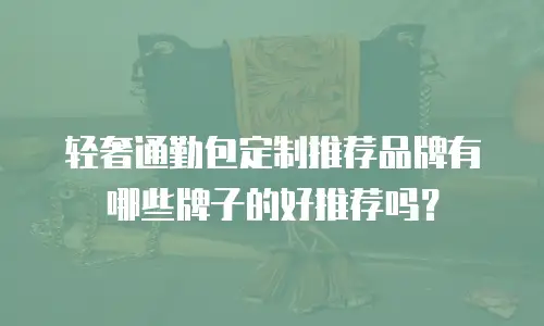 轻奢通勤包定制推荐品牌有哪些牌子的好推荐吗？