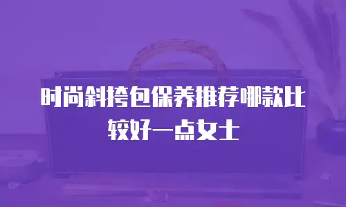时尚斜挎包保养推荐哪款比较好一点女士
