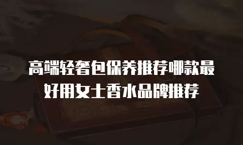高端轻奢包保养推荐哪款最好用女士香水品牌推荐