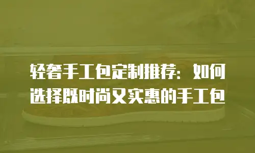 轻奢手工包定制推荐：如何选择既时尚又实惠的手工包
