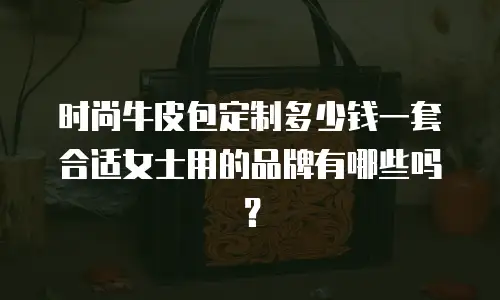 时尚牛皮包定制多少钱一套合适女士用的品牌有哪些吗？