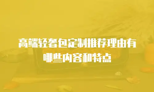 高端轻奢包定制推荐理由有哪些内容和特点