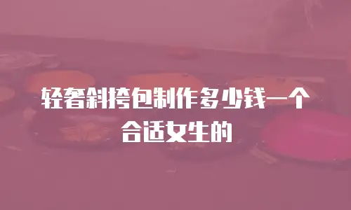 轻奢斜挎包制作多少钱一个合适女生的