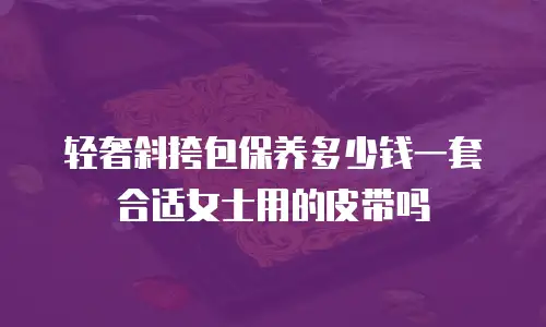轻奢斜挎包保养多少钱一套合适女士用的皮带吗